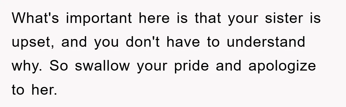 What's important here is that your sister is upset, and you don't have to understand why. So swallow your pride and apologize to her.