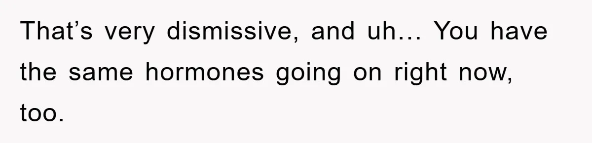 That’s very dismissive, and uh… You have the same hormones going on right now, too.