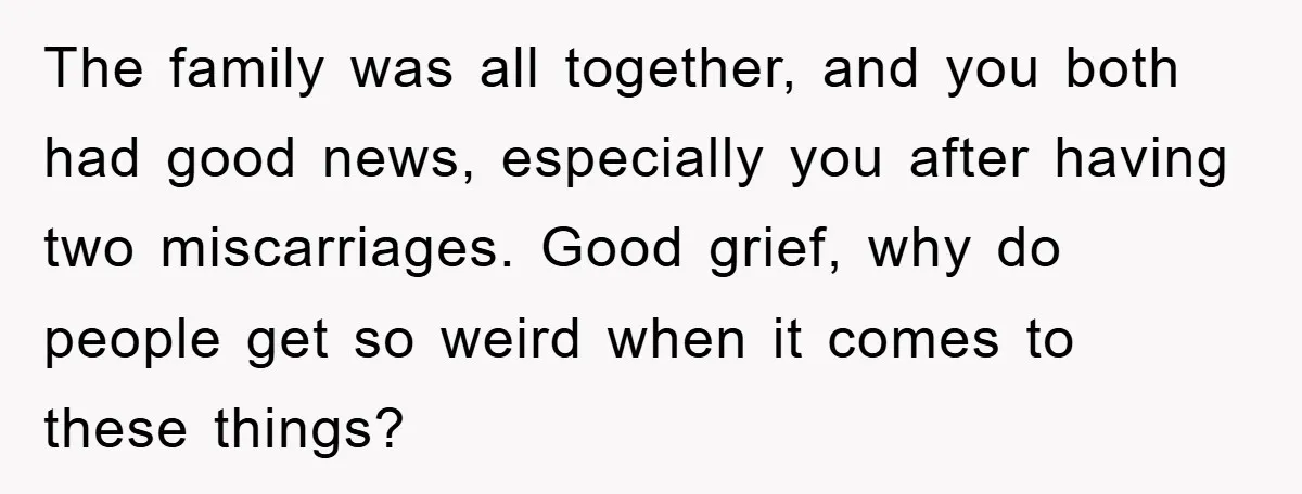 The family was all together, and you both had good news, especially you after having two miscarriages. Good grief, why do people get so weird when it comes to these...