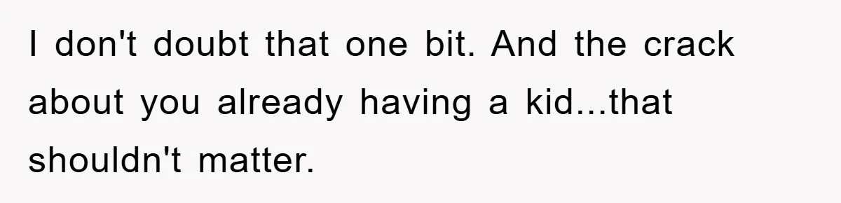 I don't doubt that one bit. And the crack about you already having a kid...that shouldn't matter.