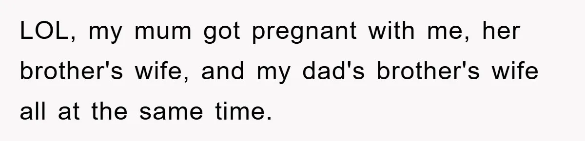 LOL, my mum got pregnant with me, her brother's wife, and my dad's brother's wife all at the same time.