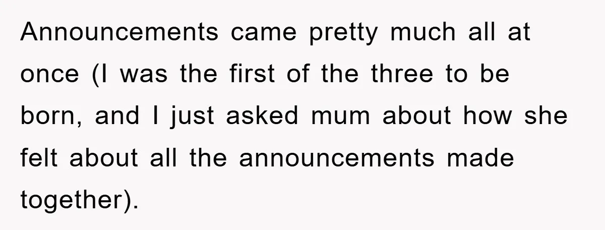 Announcements came pretty much all at once (I was the first of the three to be born, and I just asked mum about how she felt about all the announcements...
