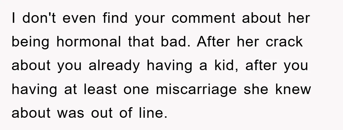 I don't even find your comment about her being hormonal that bad. After her crack about you already having a kid, after you having at least one miscarriage she knew...