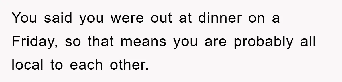 You said you were out at dinner on a Friday, so that means you are probably all local to each other.