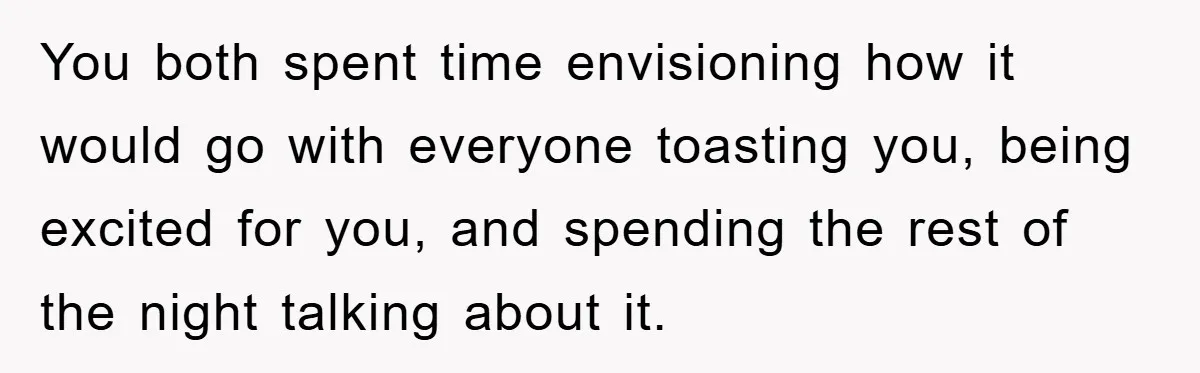 You both spent time envisioning how it would go with everyone toasting you, being excited for you, and spending the rest of the night talking about it.