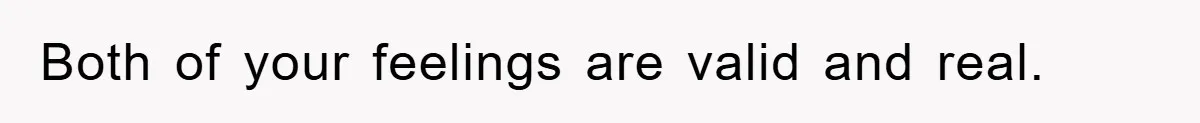 Both of your feelings are valid and real.