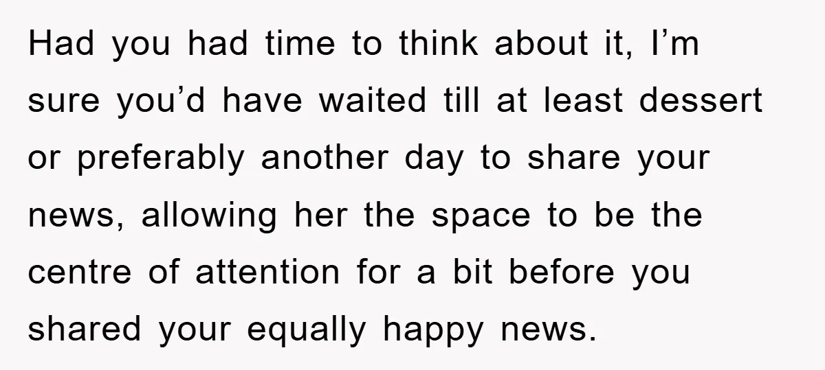 Had you had time to think about it, I’m sure you’d have waited till at least dessert or preferably another day to share your news, allowing her the space to...