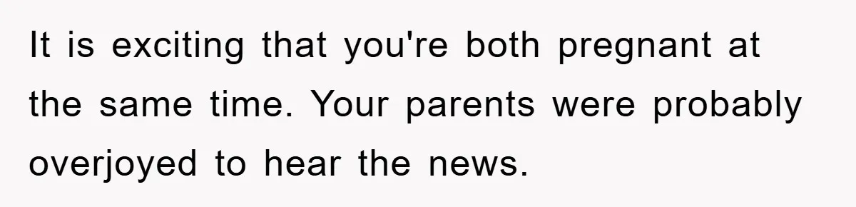 It is exciting that you're both pregnant at the same time. Your parents were probably overjoyed to hear the news.