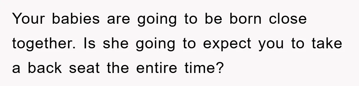Your babies are going to be born close together. Is she going to expect you to take a back seat the entire time?