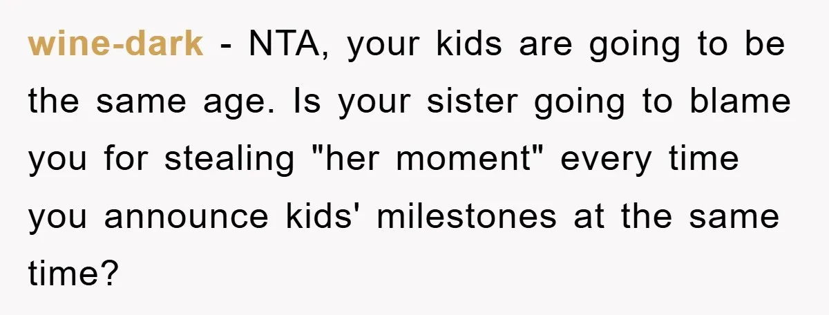 wine-dark − NTA, your kids are going to be the same age. Is your sister going to blame you for stealing "her moment" every time you announce kids' milestones at...