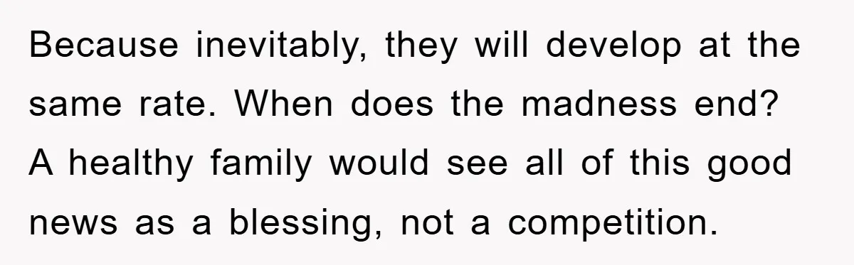 Because inevitably, they will develop at the same rate. When does the madness end? A healthy family would see all of this good news as a blessing, not a competition.