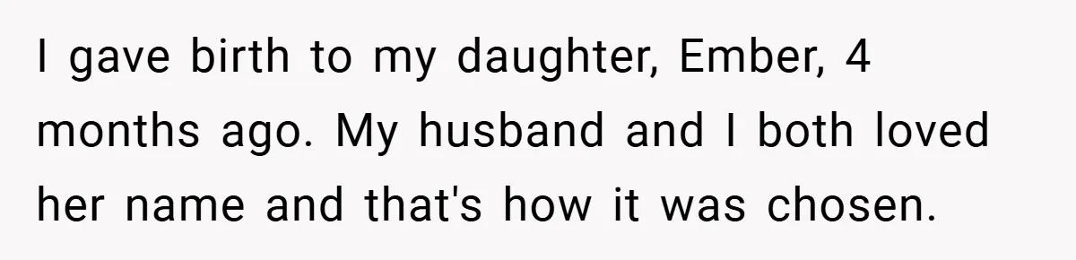 I gave birth to my daughter, Ember, 4 months ago. My husband and I both loved her name and that's how it was chosen.