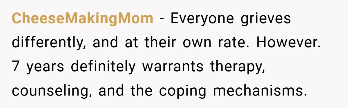 CheeseMakingMom − Everyone grieves differently, and at their own rate. However. 7 years definitely warrants therapy, counseling, and the coping mechanisms.