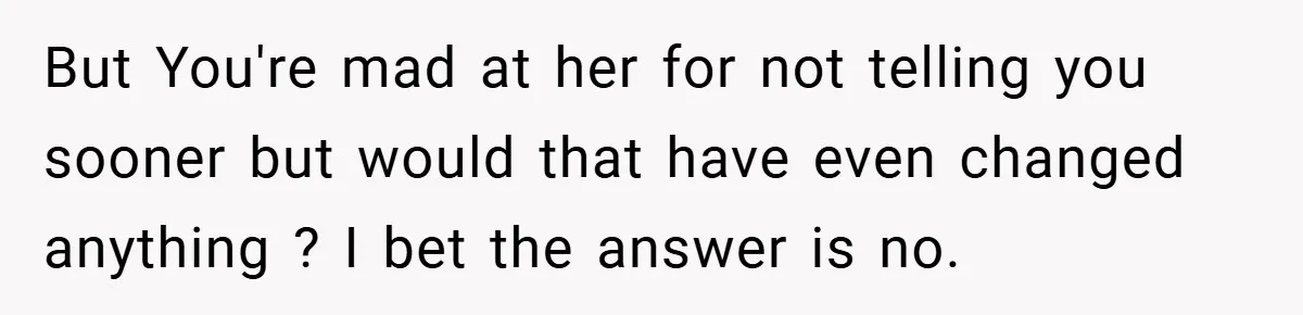 But You're mad at her for not telling you sooner but would that have even changed anything ? I bet the answer is no.