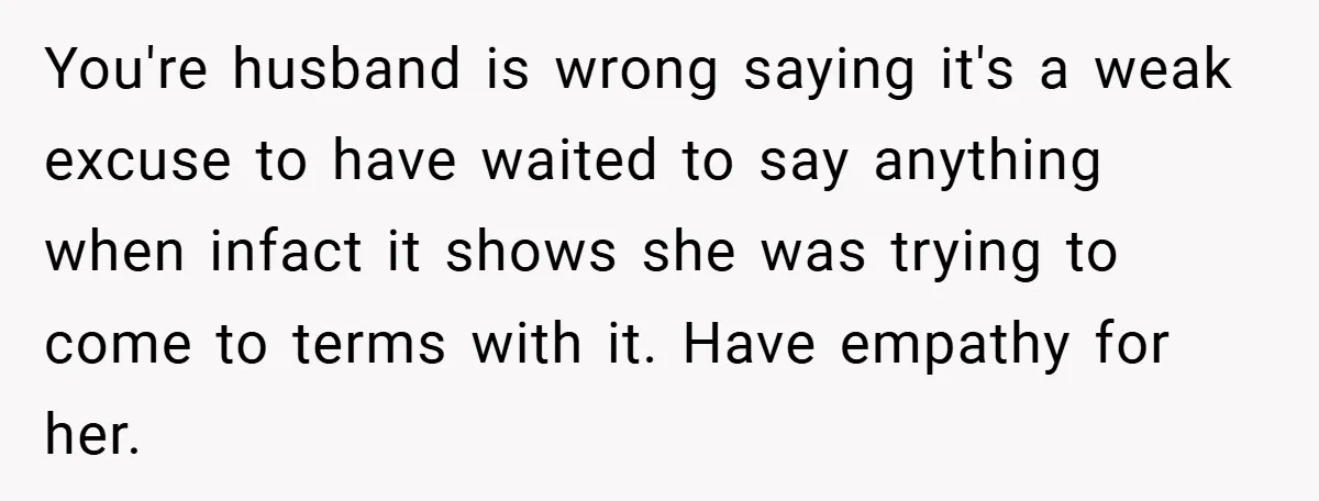 You're husband is wrong saying it's a weak excuse to have waited to say anything when infact it shows she was trying to come to terms with it. Have empathy...
