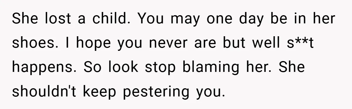 She lost a child. You may one day be in her shoes. I hope you never are but well s**t happens. So look stop blaming her. She shouldn't keep pestering...
