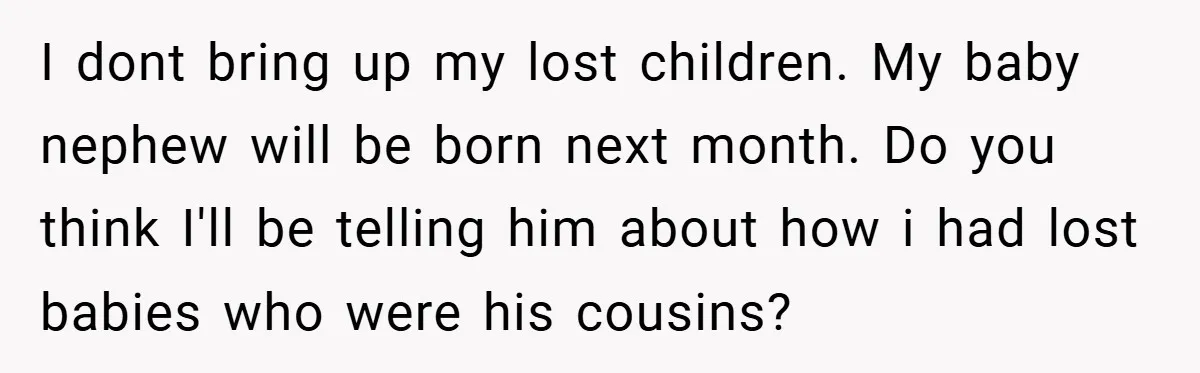 I dont bring up my lost children. My baby nephew will be born next month. Do you think I'll be telling him about how i had lost babies who were...