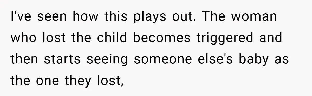 I've seen how this plays out. The woman who lost the child becomes triggered and then starts seeing someone else's baby as the one they lost,
