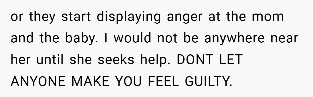 or they start displaying anger at the mom and the baby. I would not be anywhere near her until she seeks help. DONT LET ANYONE MAKE YOU FEEL GUILTY.