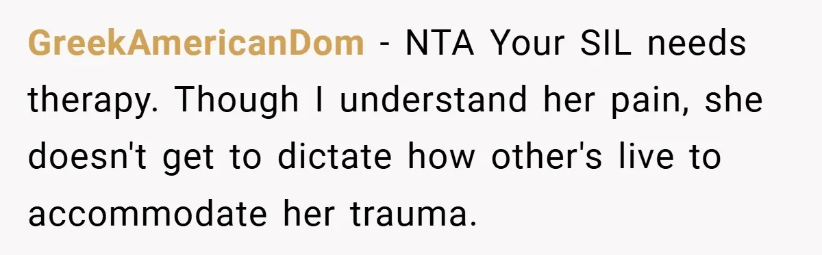 GreekAmericanDom − NTA Your SIL needs therapy. Though I understand her pain, she doesn't get to dictate how other's live to accommodate her trauma.