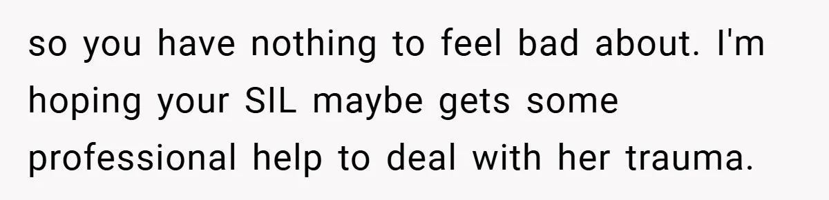 so you have nothing to feel bad about. I'm hoping your SIL maybe gets some professional help to deal with her trauma.