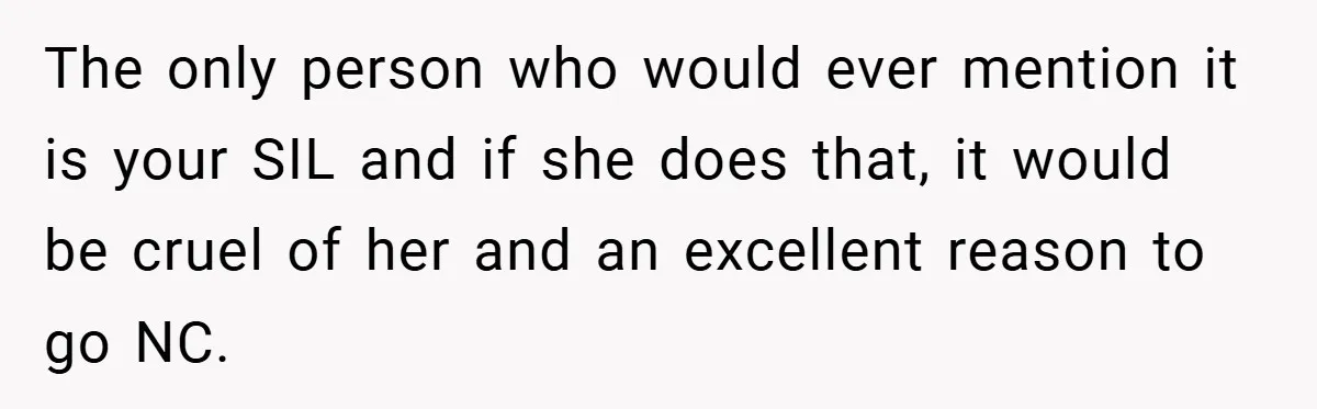The only person who would ever mention it is your SIL and if she does that, it would be cruel of her and an excellent reason to go NC.