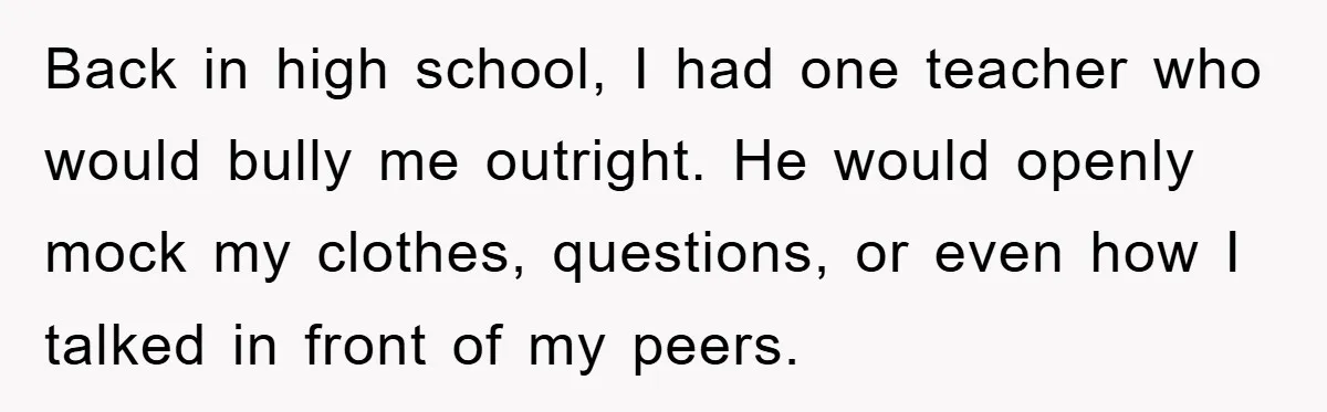 Back in high school, I had one teacher who would bully me outright. He would openly mock my clothes, questions, or even how I talked in front of my peers.