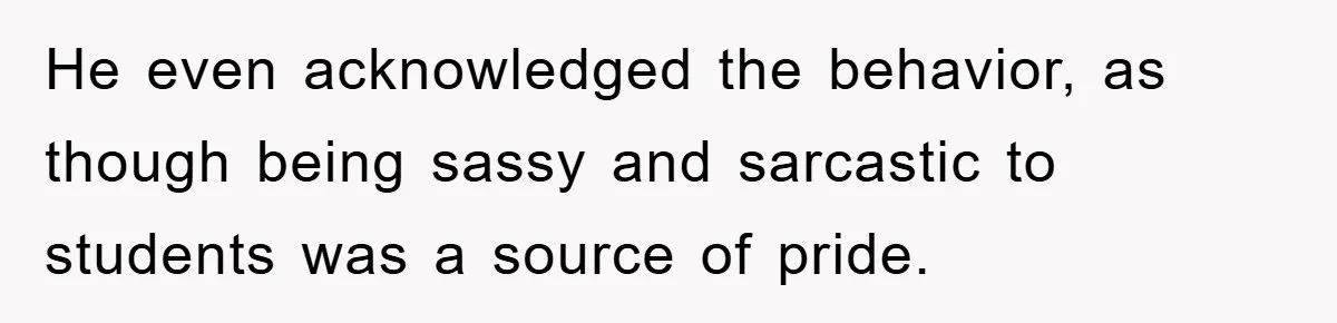 He even acknowledged the behavior, as though being sassy and sarcastic to students was a source of pride.