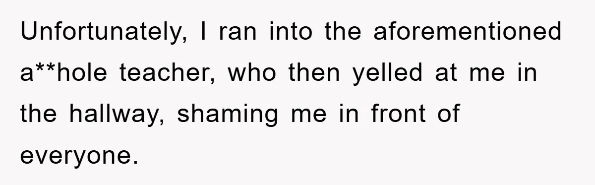 Unfortunately, I ran into the aforementioned a**hole teacher, who then yelled at me in the hallway, shaming me in front of everyone.
