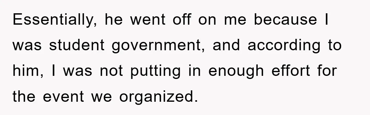 Essentially, he went off on me because I was student government, and according to him, I was not putting in enough effort for the event we organized.