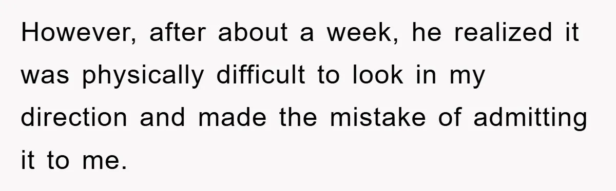 However, after about a week, he realized it was physically difficult to look in my direction and made the mistake of admitting it to me.