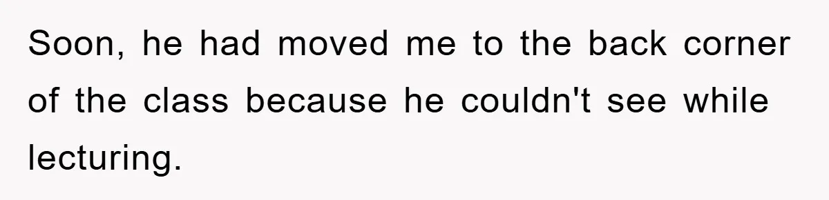 Soon, he had moved me to the back corner of the class because he couldn't see while lecturing.