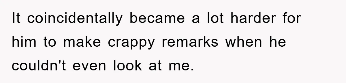 It coincidentally became a lot harder for him to make crappy remarks when he couldn't even look at me.