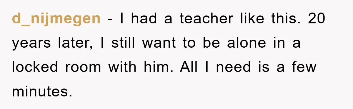 d_nijmegen − I had a teacher like this. 20 years later, I still want to be alone in a locked room with him. All I need is a few minutes.