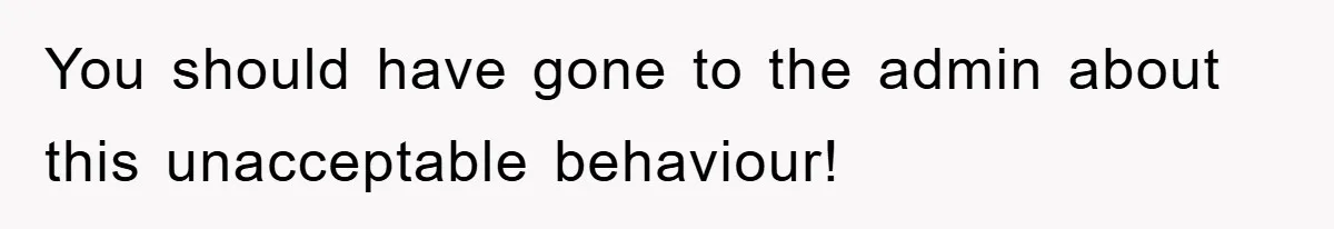 You should have gone to the admin about this unacceptable behaviour!
