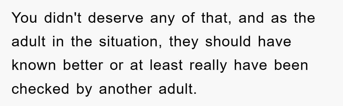 You didn't deserve any of that, and as the adult in the situation, they should have known better or at least really have been checked by another adult.