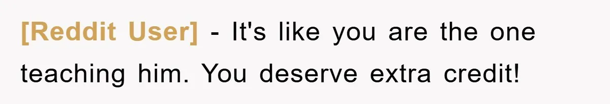 [Reddit User] − It's like you are the one teaching him. You deserve extra credit!