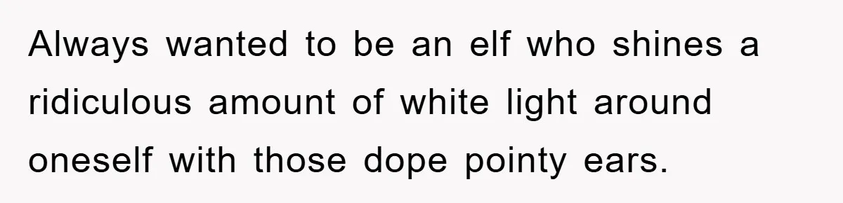 Always wanted to be an elf who shines a ridiculous amount of white light around oneself with those dope pointy ears.
