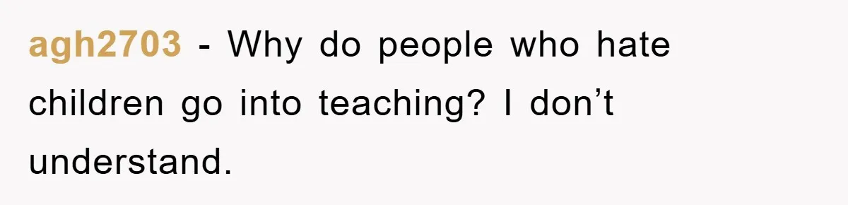 agh2703 − Why do people who hate children go into teaching? I don’t understand.