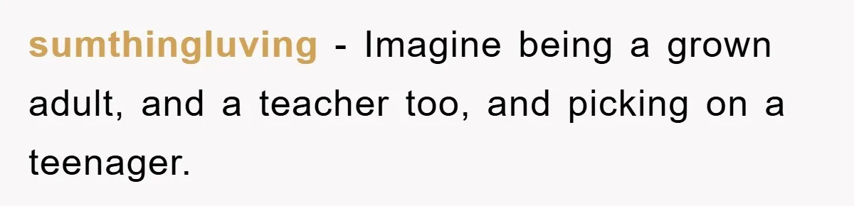 sumthingluving − Imagine being a grown adult, and a teacher too, and picking on a teenager.