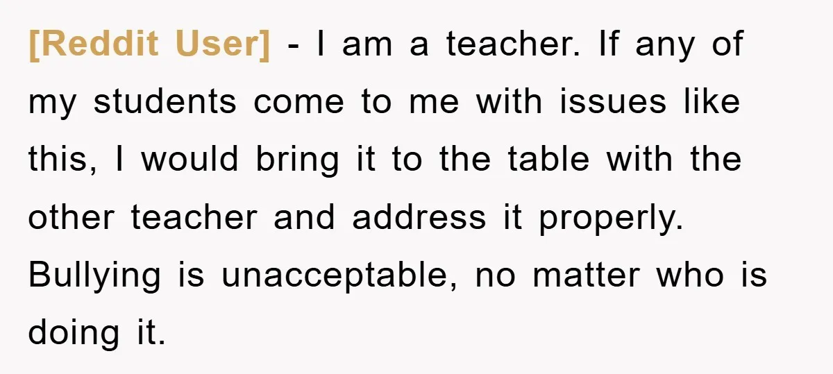 [Reddit User] − I am a teacher. If any of my students come to me with issues like this, I would bring it to the table with the other teacher...