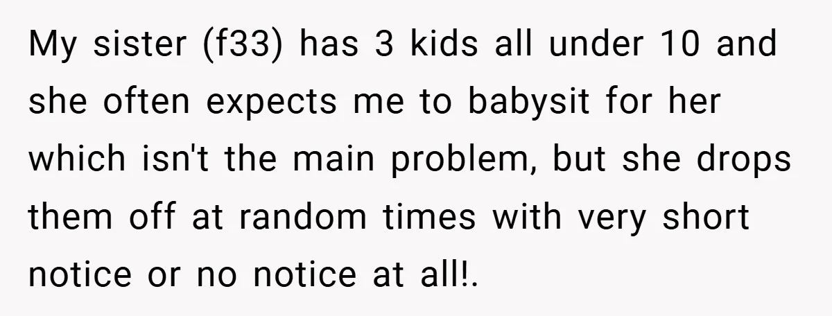 Medical Student Drops Sister’s Kids at Child-Free Wedding After Being Dumped on Last Minute My sister (f33) has 3 kids all under 10 and she often expects me to babysit for her which isn't the main problem, but she drops them off at random...