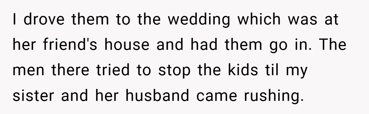 Medical Student Drops Sister’s Kids at Child-Free Wedding After Being Dumped on Last Minute I drove them to the wedding which was at her friend's house and had them go in. The men there tried to stop the kids til my sister and her...