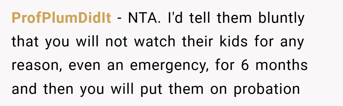 Medical Student Drops Sister’s Kids at Child-Free Wedding After Being Dumped on Last Minute ProfPlumDidIt − NTA. I'd tell them bluntly that you will not watch their kids for any reason, even an emergency, for 6 months and then you will put them on...