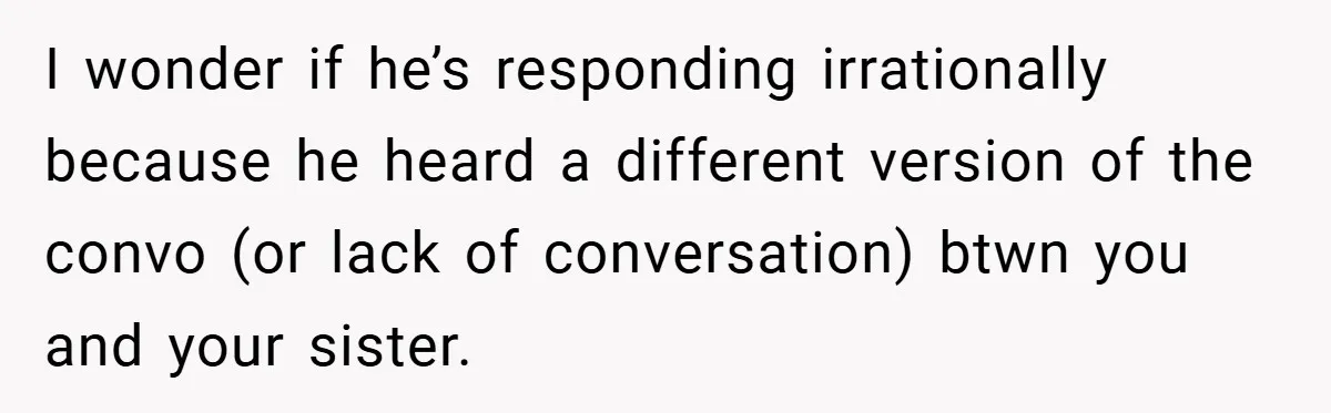 Medical Student Drops Sister’s Kids at Child-Free Wedding After Being Dumped on Last Minute I wonder if he’s responding irrationally because he heard a different version of the convo (or lack of conversation) btwn you and your sister.