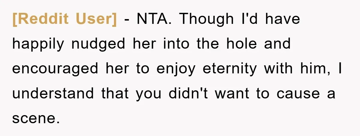 [Reddit User] − NTA. Though I'd have happily nudged her into the hole and encouraged her to enjoy eternity with him, I understand that you didn't want to cause a...