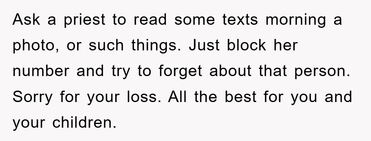 Widow Bars Husband’s Affair Partner From Funeral, Faces Backlash Ask a priest to read some texts morning a photo, or such things. Just block her number and try to forget about that person. Sorry for your loss. All the...