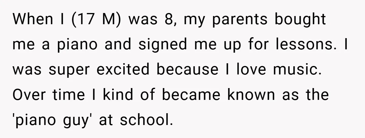 When I (17 M) was 8, my parents bought me a piano and signed me up for lessons. I was super excited because I love music. Over time I kind...