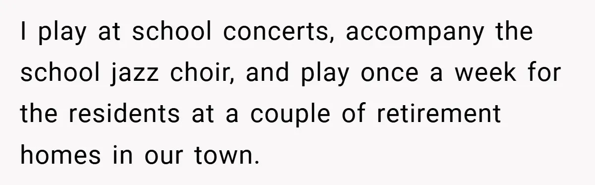 I play at school concerts, accompany the school jazz choir, and play once a week for the residents at a couple of retirement homes in our town.