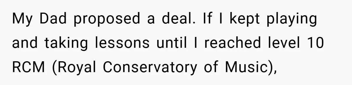 My Dad proposed a deal. If I kept playing and taking lessons until I reached level 10 RCM (Royal Conservatory of Music),